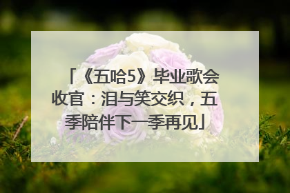 《五哈5》毕业歌会收官：泪与笑交织，五季陪伴下一季再见