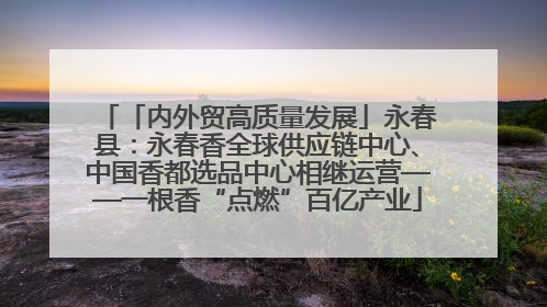 「内外贸高质量发展」永春县：永春香全球供应链中心、中国香都选品中心相继运营——一根香“点燃”百亿产业