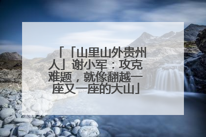 「山里山外贵州人」谢小军：攻克难题，就像翻越一座又一座的大山