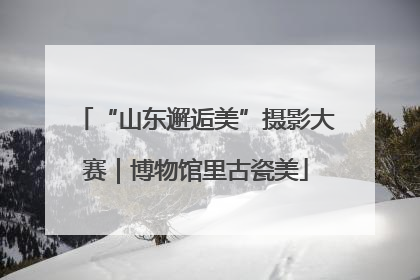 “山东邂逅美”摄影大赛｜博物馆里古瓷美