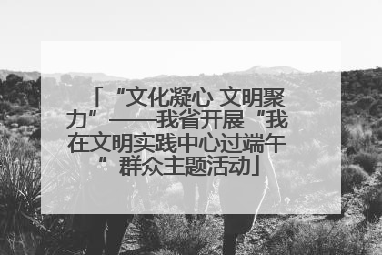 “文化凝心 文明聚力”——我省开展“我在文明实践中心过端午”群众主题活动