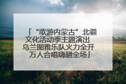 “歌游内蒙古”北疆文化活动季主题演出 乌兰图雅乐队火力全开 万人合唱嗨翻全场