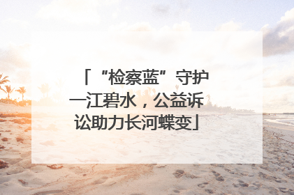 “检察蓝”守护一江碧水，公益诉讼助力长河蝶变