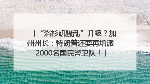 “洛杉矶骚乱”升级？加州州长：特朗普还要再增派2000名国民警卫队！