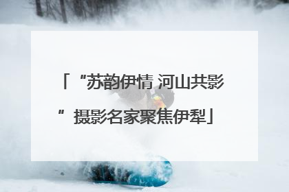 “苏韵伊情 河山共影”摄影名家聚焦伊犁