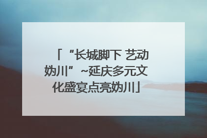 “长城脚下 艺动妫川”~延庆多元文化盛宴点亮妫川