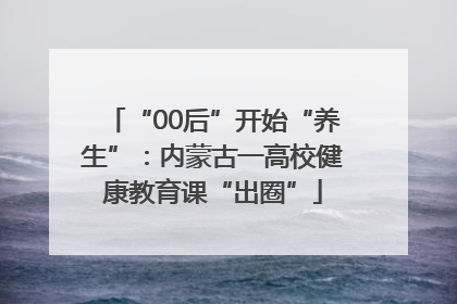 “00后”开始“养生”：内蒙古一高校健康教育课“出圈”
