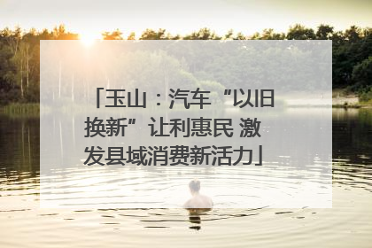 玉山：汽车“以旧换新”让利惠民 激发县域消费新活力