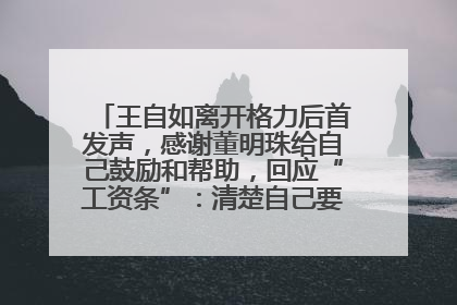 王自如离开格力后首发声，感谢董明珠给自己鼓励和帮助，回应“工资条”：清楚自己要什么，工资条不重要