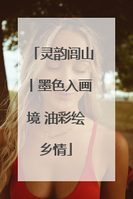 灵韵闾山丨墨色入画境 油彩绘乡情