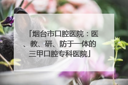 烟台市口腔医院：医、教、研、防于一体的三甲口腔专科医院