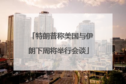特朗普称美国与伊朗下周将举行会谈