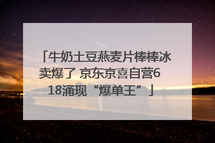 牛奶土豆燕麦片棒棒冰卖爆了 京东京喜自营618涌现“爆单王”