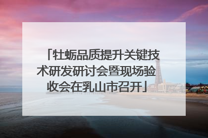 牡蛎品质提升关键技术研发研讨会暨现场验收会在乳山市召开