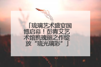 琉璃艺术盛宴国博启幕！彭青艾艺术馆携瑰丽之作绽放“琉光璃彩”
