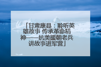 甘肃康县：聆听英雄故事 传承革命精神——抗美援朝老兵讲故事进军营