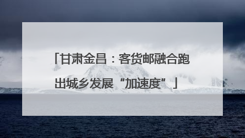 甘肃金昌：客货邮融合跑出城乡发展“加速度”