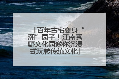 百年古宅变身“潮”园子！江南秀野文化园邀你沉浸式玩转传统文化