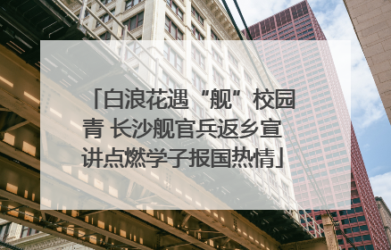白浪花遇“舰”校园青 长沙舰官兵返乡宣讲点燃学子报国热情