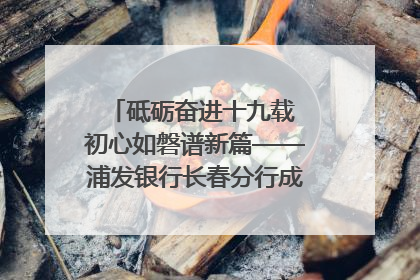 砥砺奋进十九载 初心如磐谱新篇——浦发银行长春分行成立19周年助力吉林省全面振兴纪实