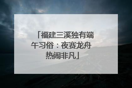 福建三溪独有端午习俗：夜赛龙舟 热闹非凡