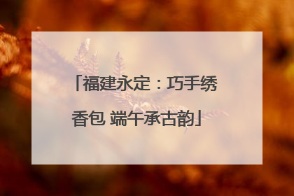 福建永定：巧手绣香包 端午承古韵