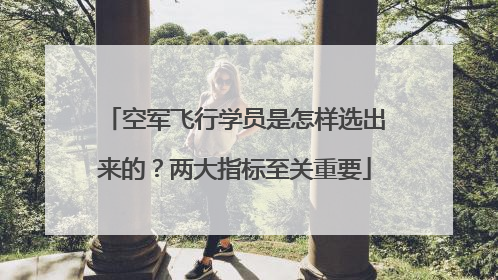 空军飞行学员是怎样选出来的？两大指标至关重要