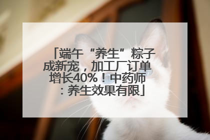 端午“养生”粽子成新宠，加工厂订单增长40%！中药师：养生效果有限