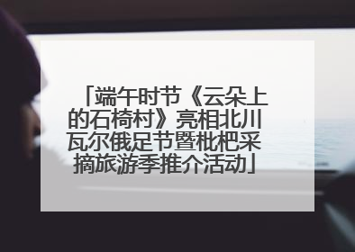 端午时节《云朵上的石椅村》亮相北川瓦尔俄足节暨枇杷采摘旅游季推介活动