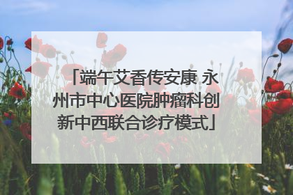端午艾香传安康 永州市中心医院肿瘤科创新中西联合诊疗模式