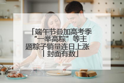 端午节叠加高考季 “一举高粽”等主题粽子销量连日上涨丨封面有数