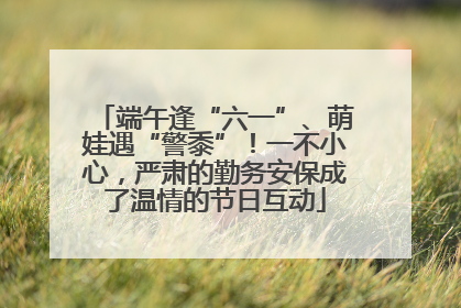 端午逢“六一”、萌娃遇“警黍”！一不小心，严肃的勤务安保成了温情的节日互动
