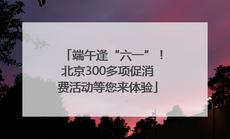 端午逢“六一”！北京300多项促消费活动等您来体验