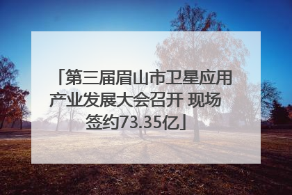 第三届眉山市卫星应用产业发展大会召开 现场签约73.35亿