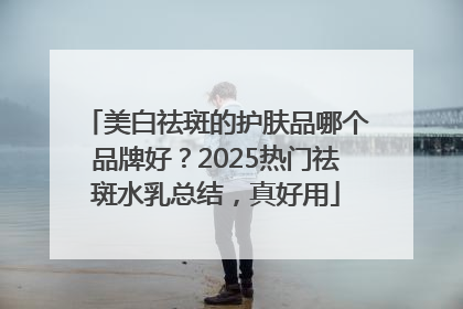 美白祛斑的护肤品哪个品牌好？2025热门祛斑水乳总结，真好用