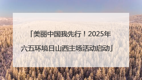 美丽中国我先行！2025年六五环境日山西主场活动启动