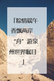 粽情端午香飘两岸 “舟”游泉州世界瞩目