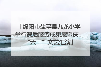 绵阳市盐亭县九龙小学举行课后服务成果展暨庆“六一”文艺汇演