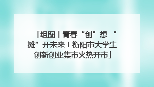 组图丨青春“创”想 “摊”开未来！衡阳市大学生创新创业集市火热开市