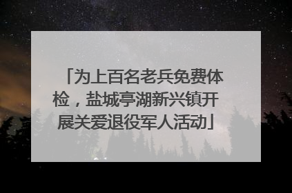为上百名老兵免费体检，盐城亭湖新兴镇开展关爱退役军人活动