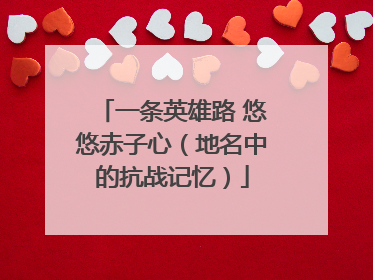一条英雄路 悠悠赤子心（地名中的抗战记忆）