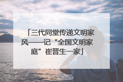 三代同堂传递文明家风——记“全国文明家庭”崔晋生一家