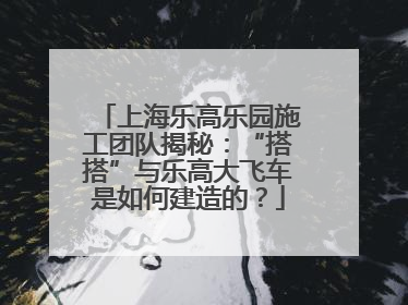 上海乐高乐园施工团队揭秘：“搭搭”与乐高大飞车是如何建造的？