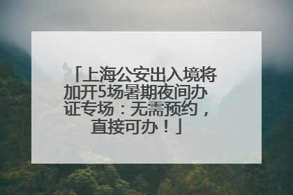 上海公安出入境将加开5场暑期夜间办证专场：无需预约，直接可办！
