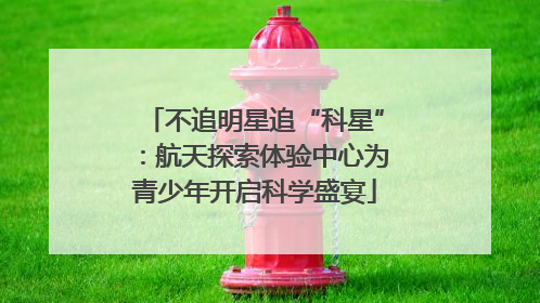 不追明星追“科星”：航天探索体验中心为青少年开启科学盛宴