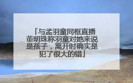 与孟羽童同框直播 董明珠称羽童对她来说是孩子，离开时确实是犯了很大的错
