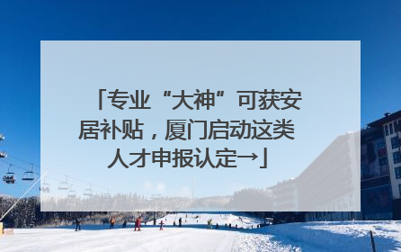 专业“大神”可获安居补贴，厦门启动这类人才申报认定→