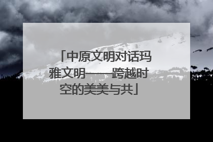 中原文明对话玛雅文明——跨越时空的美美与共