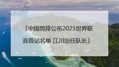 中国男排公布2025世界联赛首站名单 江川出任队长