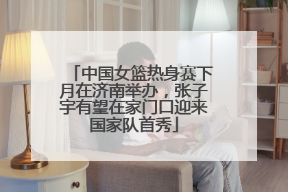 中国女篮热身赛下月在济南举办，张子宇有望在家门口迎来国家队首秀